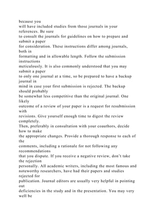 because you
will have included studies from those journals in your
references. Be sure
to consult the journals for guidelines on how to prepare and
submit a paper
for consideration. These instructions differ among journals,
both in
formatting and in allowable length. Follow the submission
instructions
meticulously. It is also commonly understood that you may
submit a paper
to only one journal at a time, so be prepared to have a backup
journal in
mind in case your first submission is rejected. The backup
should probably
be somewhat less competitive than the original journal. One
likely
outcome of a review of your paper is a request for resubmission
with
revisions. Give yourself enough time to digest the review
completely.
Then, preferably in consultation with your coauthors, decide
how to make
the appropriate changes. Provide a thorough response to each of
the
comments, including a rationale for not following any
recommendations
that you dispute. If you receive a negative review, don’t take
the rejection
personally. All academic writers, including the most famous and
noteworthy researchers, have had their papers and studies
rejected for
publication. Journal editors are usually very helpful in pointing
out
deficiencies in the study and in the presentation. You may very
well be
 