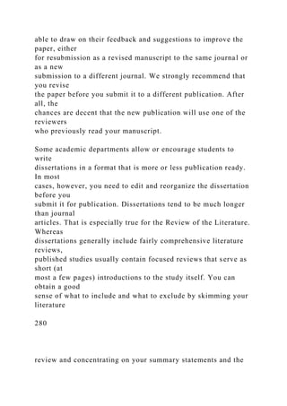 able to draw on their feedback and suggestions to improve the
paper, either
for resubmission as a revised manuscript to the same journal or
as a new
submission to a different journal. We strongly recommend that
you revise
the paper before you submit it to a different publication. After
all, the
chances are decent that the new publication will use one of the
reviewers
who previously read your manuscript.
Some academic departments allow or encourage students to
write
dissertations in a format that is more or less publication ready.
In most
cases, however, you need to edit and reorganize the dissertation
before you
submit it for publication. Dissertations tend to be much longer
than journal
articles. That is especially true for the Review of the Literature.
Whereas
dissertations generally include fairly comprehensive literature
reviews,
published studies usually contain focused reviews that serve as
short (at
most a few pages) introductions to the study itself. You can
obtain a good
sense of what to include and what to exclude by skimming your
literature
280
review and concentrating on your summary statements and the
 