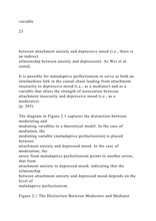 variable
23
between attachment anxiety and depressive mood (i.e., there is
an indirect
relationship between anxiety and depression). As Wei et al.
stated,
It is possible for maladaptive perfectionism to serve as both an
intermediate link in the causal chain leading from attachment
insecurity to depressive mood (i.e., as a mediator) and as a
variable that alters the strength of association between
attachment insecurity and depressive mood (i.e., as a
moderator).
(p. 203)
The diagram in Figure 2.1 captures the distinction between
moderating and
mediating variables in a theoretical model. In the case of
mediation, the
mediating variable (maladaptive perfectionism) is placed
between
attachment anxiety and depressed mood. In the case of
moderation, the
arrow from maladaptive perfectionism points to another arrow,
that from
attachment anxiety to depressed mood, indicating that the
relationship
between attachment anxiety and depressed mood depends on the
level of
maladaptive perfectionism.
Figure 2.1 The Distinction Between Moderator and Mediator
 