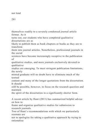not lend
281
themselves readily to a severely condensed journal article
format. As it
turns out, our students who have completed qualitative
dissertations are as
likely to publish them as book chapters or books as they are to
transform
them into journal articles. Nonetheless, professional journals in
the social
sciences have become increasingly receptive to the publication
of
qualitative studies, and more journals exclusively devoted to
qualitative
studies are emerging. To meet stringent publication limitations,
the newly
minted graduate will no doubt have to eliminate much of the
textual
content and many of the longer quotations from the dissertation.
It should
still be possible, however, to focus on the research question and
maintain
the spirit of the dissertation in a significantly shorter form.
A recent article by Hunt (2011) has summarized helpful advice
on how to
frame and organize qualitative studies for submission to
research journals.
Two of Hunt’s recommendations with which we particularly
resonate are
not to apologize for taking a qualitative approach by trying to
rationalize
 