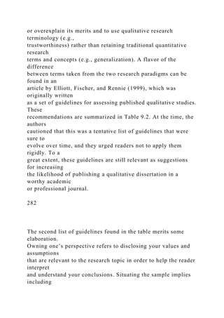 or overexplain its merits and to use qualitative research
terminology (e.g.,
trustworthiness) rather than retaining traditional quantitative
research
terms and concepts (e.g., generalization). A flavor of the
difference
between terms taken from the two research paradigms can be
found in an
article by Elliott, Fischer, and Rennie (1999), which was
originally written
as a set of guidelines for assessing published qualitative studies.
These
recommendations are summarized in Table 9.2. At the time, the
authors
cautioned that this was a tentative list of guidelines that were
sure to
evolve over time, and they urged readers not to apply them
rigidly. To a
great extent, these guidelines are still relevant as suggestions
for increasing
the likelihood of publishing a qualitative dissertation in a
worthy academic
or professional journal.
282
The second list of guidelines found in the table merits some
elaboration.
Owning one’s perspective refers to disclosing your values and
assumptions
that are relevant to the research topic in order to help the reader
interpret
and understand your conclusions. Situating the sample implies
including
 