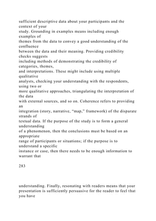 sufficient descriptive data about your participants and the
context of your
study. Grounding in examples means including enough
examples of
themes from the data to convey a good understanding of the
confluence
between the data and their meaning. Providing credibility
checks suggests
including methods of demonstrating the credibility of
categories, themes,
and interpretations. These might include using multiple
qualitative
analysts, checking your understanding with the respondents,
using two or
more qualitative approaches, triangulating the interpretation of
the data
with external sources, and so on. Coherence refers to providing
an
integration (story, narrative, “map,” framework) of the disparate
strands of
textual data. If the purpose of the study is to form a general
understanding
of a phenomenon, then the conclusions must be based on an
appropriate
range of participants or situations; if the purpose is to
understand a specific
instance or case, then there needs to be enough information to
warrant that
283
understanding. Finally, resonating with readers means that your
presentation is sufficiently persuasive for the reader to feel that
you have
 