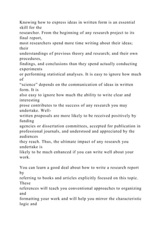 Knowing how to express ideas in written form is an essential
skill for the
researcher. From the beginning of any research project to its
final report,
most researchers spend more time writing about their ideas;
their
understandings of previous theory and research; and their own
procedures,
findings, and conclusions than they spend actually conducting
experiments
or performing statistical analyses. It is easy to ignore how much
of
“science” depends on the communication of ideas in written
form. It is
also easy to ignore how much the ability to write clear and
interesting
prose contributes to the success of any research you may
undertake. Well-
written proposals are more likely to be received positively by
funding
agencies or dissertation committees, accepted for publication in
professional journals, and understood and appreciated by the
audiences
they reach. Thus, the ultimate impact of any research you
undertake is
likely to be much enhanced if you can write well about your
work.
You can learn a good deal about how to write a research report
by
referring to books and articles explicitly focused on this topic.
These
references will teach you conventional approaches to organizing
and
formatting your work and will help you mirror the characteristic
logic and
 