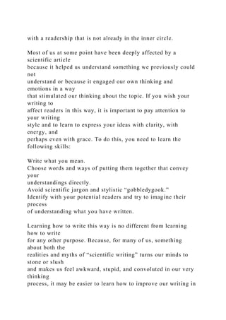 with a readership that is not already in the inner circle.
Most of us at some point have been deeply affected by a
scientific article
because it helped us understand something we previously could
not
understand or because it engaged our own thinking and
emotions in a way
that stimulated our thinking about the topic. If you wish your
writing to
affect readers in this way, it is important to pay attention to
your writing
style and to learn to express your ideas with clarity, with
energy, and
perhaps even with grace. To do this, you need to learn the
following skills:
Write what you mean.
Choose words and ways of putting them together that convey
your
understandings directly.
Avoid scientific jargon and stylistic “gobbledygook.”
Identify with your potential readers and try to imagine their
process
of understanding what you have written.
Learning how to write this way is no different from learning
how to write
for any other purpose. Because, for many of us, something
about both the
realities and myths of “scientific writing” turns our minds to
stone or slush
and makes us feel awkward, stupid, and convoluted in our very
thinking
process, it may be easier to learn how to improve our writing in
 