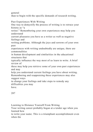 general
than to begin with the specific demands of research writing.
Past Experiences With Writing
One way to demystify the process of writing is to retrace your
history as “a
writer.” Remembering your own experiences may help you
understand
current pleasures you have as a writer as well as negative
feelings and
writing problems. Although the joys and sorrows of your own
past
experiences with writing undoubtedly are unique, there are
commonalities
in human development and similarities in the educational
structures that
typically influence the way most of us learn to write. A brief
review of
these may help you retrieve some of your own past experiences
and may
help you understand current feelings you have about writing.
Remembering and reappraising these experiences may also
suggest ways
to change your feelings and take steps to remedy any
difficulties you may
have.
287
Learning to Distance Yourself From Writing
Your writing career probably began at a tender age when you
learned how
to write your name. This is a triumphant accomplishment even
when the
 