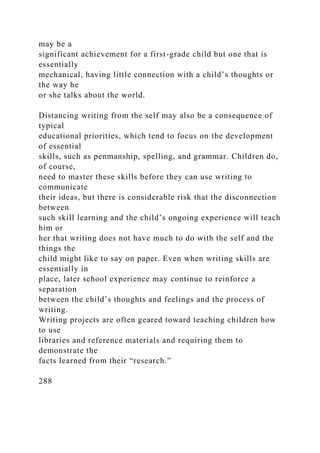may be a
significant achievement for a first-grade child but one that is
essentially
mechanical, having little connection with a child’s thoughts or
the way he
or she talks about the world.
Distancing writing from the self may also be a consequence of
typical
educational priorities, which tend to focus on the development
of essential
skills, such as penmanship, spelling, and grammar. Children do,
of course,
need to master these skills before they can use writing to
communicate
their ideas, but there is considerable risk that the disconnection
between
such skill learning and the child’s ongoing experience will teach
him or
her that writing does not have much to do with the self and the
things the
child might like to say on paper. Even when writing skills are
essentially in
place, later school experience may continue to reinforce a
separation
between the child’s thoughts and feelings and the process of
writing.
Writing projects are often geared toward teaching children how
to use
libraries and reference materials and requiring them to
demonstrate the
facts learned from their “research.”
288
 