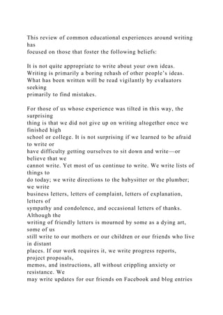 This review of common educational experiences around writing
has
focused on those that foster the following beliefs:
It is not quite appropriate to write about your own ideas.
Writing is primarily a boring rehash of other people’s ideas.
What has been written will be read vigilantly by evaluators
seeking
primarily to find mistakes.
For those of us whose experience was tilted in this way, the
surprising
thing is that we did not give up on writing altogether once we
finished high
school or college. It is not surprising if we learned to be afraid
to write or
have difficulty getting ourselves to sit down and write—or
believe that we
cannot write. Yet most of us continue to write. We write lists of
things to
do today; we write directions to the babysitter or the plumber;
we write
business letters, letters of complaint, letters of explanation,
letters of
sympathy and condolence, and occasional letters of thanks.
Although the
writing of friendly letters is mourned by some as a dying art,
some of us
still write to our mothers or our children or our friends who live
in distant
places. If our work requires it, we write progress reports,
project proposals,
memos, and instructions, all without crippling anxiety or
resistance. We
may write updates for our friends on Facebook and blog entries
 