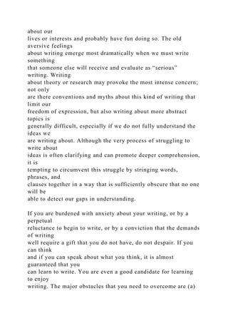 about our
lives or interests and probably have fun doing so. The old
aversive feelings
about writing emerge most dramatically when we must write
something
that someone else will receive and evaluate as “serious”
writing. Writing
about theory or research may provoke the most intense concern;
not only
are there conventions and myths about this kind of writing that
limit our
freedom of expression, but also writing about more abstract
topics is
generally difficult, especially if we do not fully understand the
ideas we
are writing about. Although the very process of struggling to
write about
ideas is often clarifying and can promote deeper comprehension,
it is
tempting to circumvent this struggle by stringing words,
phrases, and
clauses together in a way that is sufficiently obscure that no one
will be
able to detect our gaps in understanding.
If you are burdened with anxiety about your writing, or by a
perpetual
reluctance to begin to write, or by a conviction that the demands
of writing
well require a gift that you do not have, do not despair. If you
can think
and if you can speak about what you think, it is almost
guaranteed that you
can learn to write. You are even a good candidate for learning
to enjoy
writing. The major obstacles that you need to overcome are (a)
 