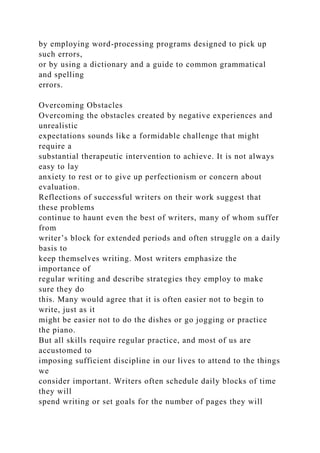 by employing word-processing programs designed to pick up
such errors,
or by using a dictionary and a guide to common grammatical
and spelling
errors.
Overcoming Obstacles
Overcoming the obstacles created by negative experiences and
unrealistic
expectations sounds like a formidable challenge that might
require a
substantial therapeutic intervention to achieve. It is not always
easy to lay
anxiety to rest or to give up perfectionism or concern about
evaluation.
Reflections of successful writers on their work suggest that
these problems
continue to haunt even the best of writers, many of whom suffer
from
writer’s block for extended periods and often struggle on a daily
basis to
keep themselves writing. Most writers emphasize the
importance of
regular writing and describe strategies they employ to make
sure they do
this. Many would agree that it is often easier not to begin to
write, just as it
might be easier not to do the dishes or go jogging or practice
the piano.
But all skills require regular practice, and most of us are
accustomed to
imposing sufficient discipline in our lives to attend to the things
we
consider important. Writers often schedule daily blocks of time
they will
spend writing or set goals for the number of pages they will
 