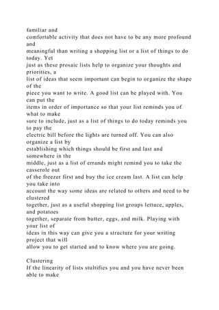 familiar and
comfortable activity that does not have to be any more profound
and
meaningful than writing a shopping list or a list of things to do
today. Yet
just as these prosaic lists help to organize your thoughts and
priorities, a
list of ideas that seem important can begin to organize the shape
of the
piece you want to write. A good list can be played with. You
can put the
items in order of importance so that your list reminds you of
what to make
sure to include, just as a list of things to do today reminds you
to pay the
electric bill before the lights are turned off. You can also
organize a list by
establishing which things should be first and last and
somewhere in the
middle, just as a list of errands might remind you to take the
casserole out
of the freezer first and buy the ice cream last. A list can help
you take into
account the way some ideas are related to others and need to be
clustered
together, just as a useful shopping list groups lettuce, apples,
and potatoes
together, separate from butter, eggs, and milk. Playing with
your list of
ideas in this way can give you a structure for your writing
project that will
allow you to get started and to know where you are going.
Clustering
If the linearity of lists stultifies you and you have never been
able to make
 