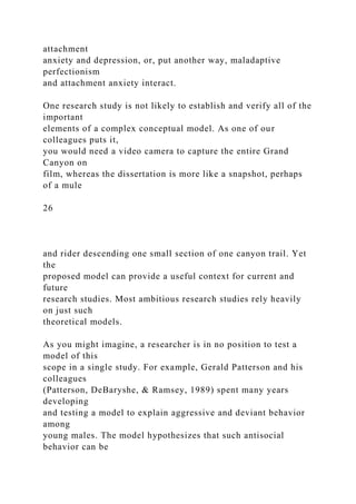 attachment
anxiety and depression, or, put another way, maladaptive
perfectionism
and attachment anxiety interact.
One research study is not likely to establish and verify all of the
important
elements of a complex conceptual model. As one of our
colleagues puts it,
you would need a video camera to capture the entire Grand
Canyon on
film, whereas the dissertation is more like a snapshot, perhaps
of a mule
26
and rider descending one small section of one canyon trail. Yet
the
proposed model can provide a useful context for current and
future
research studies. Most ambitious research studies rely heavily
on just such
theoretical models.
As you might imagine, a researcher is in no position to test a
model of this
scope in a single study. For example, Gerald Patterson and his
colleagues
(Patterson, DeBaryshe, & Ramsey, 1989) spent many years
developing
and testing a model to explain aggressive and deviant behavior
among
young males. The model hypothesizes that such antisocial
behavior can be
 