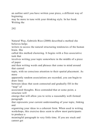 an outline until you have written your piece, a different way of
beginning
may be more in tune with your thinking style. In her book
Writing the
292
Natural Way, Gabriele Rico (2000) described a method she
believes helps
writers to access the natural structuring tendencies of the human
brain. She
called this method clustering. It begins with a free-associative
task that
involves writing your topic somewhere in the middle of a piece
of paper
and then writing words and phrases that come to mind around
that central
topic, with no conscious attention to their spatial placement. As
more
apparently random associations are recorded, you can begin to
draw lines
between ideas that seem connected and gradually fill in the
“map” of
associated thoughts. Rico contended that at some point, a
structure will
emerge that will allow you to write a reasonably well-formed
paragraph
that represents your current understanding of your topic, linking
and
organizing your ideas in a coherent form. When used in writing
workshops, this exercise does seem to allow most participants
to produce a
meaningful paragraph in very little time. If you are stuck and
cannot get
 
