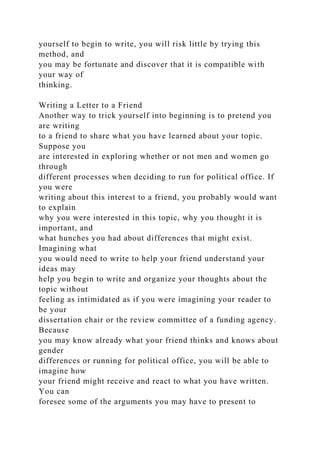 yourself to begin to write, you will risk little by trying this
method, and
you may be fortunate and discover that it is compatible with
your way of
thinking.
Writing a Letter to a Friend
Another way to trick yourself into beginning is to pretend you
are writing
to a friend to share what you have learned about your topic.
Suppose you
are interested in exploring whether or not men and women go
through
different processes when deciding to run for political office. If
you were
writing about this interest to a friend, you probably would want
to explain
why you were interested in this topic, why you thought it is
important, and
what hunches you had about differences that might exist.
Imagining what
you would need to write to help your friend understand your
ideas may
help you begin to write and organize your thoughts about the
topic without
feeling as intimidated as if you were imagining your reader to
be your
dissertation chair or the review committee of a funding agency.
Because
you may know already what your friend thinks and knows about
gender
differences or running for political office, you will be able to
imagine how
your friend might receive and react to what you have written.
You can
foresee some of the arguments you may have to present to
 