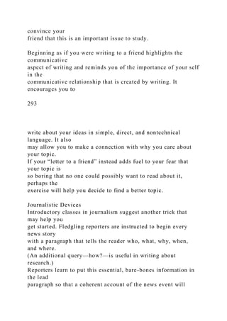 convince your
friend that this is an important issue to study.
Beginning as if you were writing to a friend highlights the
communicative
aspect of writing and reminds you of the importance of your self
in the
communicative relationship that is created by writing. It
encourages you to
293
write about your ideas in simple, direct, and nontechnical
language. It also
may allow you to make a connection with why you care about
your topic.
If your “letter to a friend” instead adds fuel to your fear that
your topic is
so boring that no one could possibly want to read about it,
perhaps the
exercise will help you decide to find a better topic.
Journalistic Devices
Introductory classes in journalism suggest another trick that
may help you
get started. Fledgling reporters are instructed to begin every
news story
with a paragraph that tells the reader who, what, why, when,
and where.
(An additional query—how?—is useful in writing about
research.)
Reporters learn to put this essential, bare-bones information in
the lead
paragraph so that a coherent account of the news event will
 