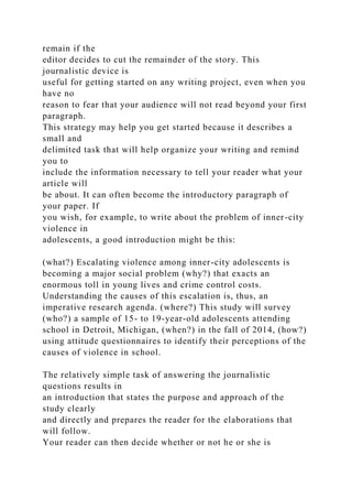 remain if the
editor decides to cut the remainder of the story. This
journalistic device is
useful for getting started on any writing project, even when you
have no
reason to fear that your audience will not read beyond your first
paragraph.
This strategy may help you get started because it describes a
small and
delimited task that will help organize your writing and remind
you to
include the information necessary to tell your reader what your
article will
be about. It can often become the introductory paragraph of
your paper. If
you wish, for example, to write about the problem of inner-city
violence in
adolescents, a good introduction might be this:
(what?) Escalating violence among inner-city adolescents is
becoming a major social problem (why?) that exacts an
enormous toll in young lives and crime control costs.
Understanding the causes of this escalation is, thus, an
imperative research agenda. (where?) This study will survey
(who?) a sample of 15- to 19-year-old adolescents attending
school in Detroit, Michigan, (when?) in the fall of 2014, (how?)
using attitude questionnaires to identify their perceptions of the
causes of violence in school.
The relatively simple task of answering the journalistic
questions results in
an introduction that states the purpose and approach of the
study clearly
and directly and prepares the reader for the elaborations that
will follow.
Your reader can then decide whether or not he or she is
 