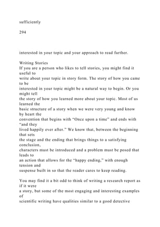 sufficiently
294
interested in your topic and your approach to read further.
Writing Stories
If you are a person who likes to tell stories, you might find it
useful to
write about your topic in story form. The story of how you came
to be
interested in your topic might be a natural way to begin. Or you
might tell
the story of how you learned more about your topic. Most of us
learned the
basic structure of a story when we were very young and know
by heart the
convention that begins with “Once upon a time” and ends with
“and they
lived happily ever after.” We know that, between the beginning
that sets
the stage and the ending that brings things to a satisfying
conclusion,
characters must be introduced and a problem must be posed that
leads to
an action that allows for the “happy ending,” with enough
tension and
suspense built in so that the reader cares to keep reading.
You may find it a bit odd to think of writing a research report as
if it were
a story, but some of the most engaging and interesting examples
of
scientific writing have qualities similar to a good detective
 