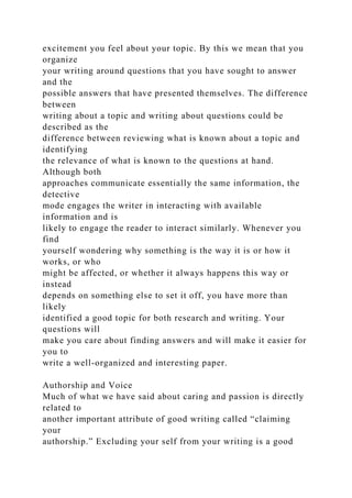 excitement you feel about your topic. By this we mean that you
organize
your writing around questions that you have sought to answer
and the
possible answers that have presented themselves. The difference
between
writing about a topic and writing about questions could be
described as the
difference between reviewing what is known about a topic and
identifying
the relevance of what is known to the questions at hand.
Although both
approaches communicate essentially the same information, the
detective
mode engages the writer in interacting with available
information and is
likely to engage the reader to interact similarly. Whenever you
find
yourself wondering why something is the way it is or how it
works, or who
might be affected, or whether it always happens this way or
instead
depends on something else to set it off, you have more than
likely
identified a good topic for both research and writing. Your
questions will
make you care about finding answers and will make it easier for
you to
write a well-organized and interesting paper.
Authorship and Voice
Much of what we have said about caring and passion is directly
related to
another important attribute of good writing called “claiming
your
authorship.” Excluding your self from your writing is a good
 