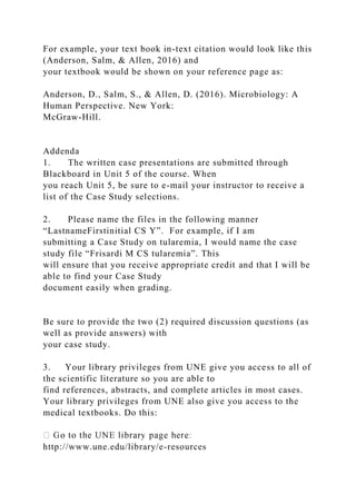 For example, your text book in-text citation would look like this
(Anderson, Salm, & Allen, 2016) and
your textbook would be shown on your reference page as:
Anderson, D., Salm, S., & Allen, D. (2016). Microbiology: A
Human Perspective. New York:
McGraw-Hill.
Addenda
1. The written case presentations are submitted through
Blackboard in Unit 5 of the course. When
you reach Unit 5, be sure to e-mail your instructor to receive a
list of the Case Study selections.
2. Please name the files in the following manner
“LastnameFirstinitial CS Y”. For example, if I am
submitting a Case Study on tularemia, I would name the case
study file “Frisardi M CS tularemia”. This
will ensure that you receive appropriate credit and that I will be
able to find your Case Study
document easily when grading.
Be sure to provide the two (2) required discussion questions (as
well as provide answers) with
your case study.
3. Your library privileges from UNE give you access to all of
the scientific literature so you are able to
find references, abstracts, and complete articles in most cases.
Your library privileges from UNE also give you access to the
medical textbooks. Do this:
http://www.une.edu/library/e-resources
 
