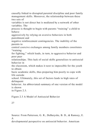 causally linked to disrupted parental discipline and poor family
management skills. Moreover, the relationship between these
two sets of
variables is not direct but is mediated by a network of other
variables. The
process is thought to begin with parents “training” a child to
behave
aggressively by relying on aversive behaviors in both
punishment and
negative reinforcement contingencies. The inability of the
parents to
control coercive exchanges among family members constitutes
“training
for fighting,” which leads, in turn, to aggressive behavior and
poor peer
relationships. This lack of social skills generalizes to antisocial
behavior in
the classroom, which makes it next to impossible for the youth
to obtain
basic academic skills, thus preparing him poorly to cope with
life outside
school. Ultimately, this set of factors leads to high rates of
delinquent
behavior. An abbreviated summary of one version of the model
is shown
in Figure 2.3.
Figure 2.3 A Model of Antisocial Behavior
27
Source: From Patterson, G. R., DeBaryshe, B. D., & Ramsey, E.
A
developmental perspective on antisocial behavior. American
 