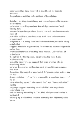 knowledge they have received, it is difficult for them to
perceive
themselves as entitled to be authors of knowledge.
Scholarly writing about theory and research generally requires
the writer to
go beyond recording received knowledge. Authors of such
writing have
almost always thought about issues, reached conclusions on the
basis of
available evidence, and interacted with their information to
organize and
integrate it. Yet many theorists and researchers persist in using
a style that
suggests that it is inappropriate for writers to acknowledge their
authorship
or involvement with what they have written. Conventions of
referring to
the self in the third person, never using the word I, and
predominantly
using the passive voice suggest that even a writer who is
discussing his or
her own discoveries or theories must pretend it was someone
else who
thought or discovered or concluded. Of course, when writers say
“It was
discovered that . . . ” or “It is reasonable to conclude that . . . ,”
we all
know that they mean “I discovered this” and “I conclude that,”
but the
language suggests that they received this knowledge from
somewhere else
and are merely recording it. This kind of depersonalization is
motivated
not only by a reluctance to claim authority but apparently also
by an
 