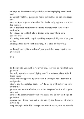 attempt to demonstrate objectivity by underplaying that a real
and
potentially fallible person is writing about his or her own ideas
and
conclusions. A perception that this is the only appropriate style
for writing
about research reinforces the fears of many that they are not
entitled to
have ideas or to think about topics or to draw their own
conclusions.
Claiming authorship requires taking responsibility for what you
write;
although this may be intimidating, it is also empowering.
Although the stylistic rules of your publisher may require you
eventually
298
to disembody yourself in your writing, there is no rule that says
you can’t
begin by openly acknowledging that “I wondered about this, I
think these
ideas are unsupported by evidence, I surveyed the literature, I
designed a
study, and I concluded that . . . .” To do so will make you very
aware that
you are the author of what you write, responsible for what you
say, and
entitled to communicate your own ideas and understandings. If
you must
remove the I from your writing to satisfy the demands of others,
it will be
easy enough to do this in ways that do not deny your authorship
 