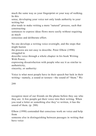 much the same way as your fingerprint or your way of walking.
In this
sense, developing your voice not only lends authority to your
writing but
also tends to make writing a more “natural” process, such that
constructing
sentences to express ideas flows more easily without requiring
as much
conscious and deliberate effort.
No one develops a writing voice overnight, and the steps that
might hasten
the process are not easy to describe. Peter Elbow (1998)
struggled to
describe voice through a whole chapter in his book Writing
With Power,
expressing dissatisfaction with people who see it as similar to
authenticity,
sincerity, or authority:
Voice is what most people have in their speech but lack in their
writing—namely, a sound or texture—the sound of “them.” We
299
recognize most of our friends on the phone before they say who
they are. A few people get their voice into their writing. When
you read a letter or something else they’ve written, it has the
sound of them. (p. 288)
Elbow (1998) contended that conscious work on voice and help
from
someone else in distinguishing between passages in writing that
have voice
 