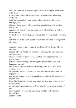 and those that do not encourages students to experiment more
with their
writing and to include more about themselves in what they
write. In
addition to requiring you to attend to your own thoughts,
feelings, and
characteristic modes of expression, acquisition of a writing
voice also
depends on you developing your sense of entitlement to have
ideas and to
write about them. Perhaps, however, the development of a sense
of
entitlement of this sort could be equated with the development
of voice.
A part of your voice resides in the kind of words you like to
use, the
rhythm of your “natural” speech or writing, the way you use
metaphor and
images to convey your ideas, and the very organization that
seems most
natural in structuring your thoughts. Sometimes, you can
become aware of
the absence of your voice by reading aloud what you have
written. It is
often easier to hear than to see the false notes, the awkward
expressions
you would never use when speaking, as well as the absence of
rhythm and
flow. By listening to what you have written, you observe your
writing with
an outsider’s perspective, and you may become more aware of
the
dissonance between what you have written and what you
intended to
communicate.
 