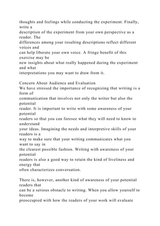thoughts and feelings while conducting the experiment. Finally,
write a
description of the experiment from your own perspective as a
reader. The
differences among your resulting descriptions reflect different
voices and
can help liberate your own voice. A fringe benefit of this
exercise may be
new insights about what really happened during the experiment
and what
interpretations you may want to draw from it.
Concern About Audience and Evaluation
We have stressed the importance of recognizing that writing is a
form of
communication that involves not only the writer but also the
potential
reader. It is important to write with some awareness of your
potential
readers so that you can foresee what they will need to know to
understand
your ideas. Imagining the needs and interpretive skills of your
readers is a
way to make sure that your writing communicates what you
want to say in
the clearest possible fashion. Writing with awareness of your
potential
readers is also a good way to retain the kind of liveliness and
energy that
often characterizes conversation.
There is, however, another kind of awareness of your potential
readers that
can be a serious obstacle to writing. When you allow yourself to
become
preoccupied with how the readers of your work will evaluate
 