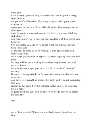 what you
have written, you are likely to stifle the flow of your writing,
sometimes to
the point of suffocation. If you try to guess what your reader
expects or
wants you to say, it will be difficult to feel free enough to say
what you
want to say in a way that honestly reflects your own thinking
and ideas. If
you focus on trying to impress your readers with how much you
know or
how elegantly you can write about what you know, you will
have lost sight
of the real purpose of your writing, which presumably had
something to do
with ideas you wanted to express. A preoccupying focus on how
your
writing will be evaluated by its readers may be one cause of
writer’s block
because it encourages you to strive for a “perfect” piece of
writing.
Because it is impossible to foresee what someone else will see
as perfect,
you have set yourself an impossible task, and it is not surprising
that you
cannot go forward. For the extreme perfectionist, no sentence
put on paper
is quite good enough, and no choice of words exactly captures
the idea the
301
writer has in mind. Whenever you find yourself stuck on the
first
 