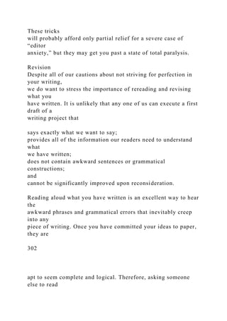 These tricks
will probably afford only partial relief for a severe case of
“editor
anxiety,” but they may get you past a state of total paralysis.
Revision
Despite all of our cautions about not striving for perfection in
your writing,
we do want to stress the importance of rereading and revising
what you
have written. It is unlikely that any one of us can execute a first
draft of a
writing project that
says exactly what we want to say;
provides all of the information our readers need to understand
what
we have written;
does not contain awkward sentences or grammatical
constructions;
and
cannot be significantly improved upon reconsideration.
Reading aloud what you have written is an excellent way to hear
the
awkward phrases and grammatical errors that inevitably creep
into any
piece of writing. Once you have committed your ideas to paper,
they are
302
apt to seem complete and logical. Therefore, asking someone
else to read
 
