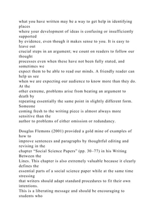 what you have written may be a way to get help in identifying
places
where your development of ideas is confusing or insufficiently
supported
by evidence, even though it makes sense to you. It is easy to
leave out
crucial steps in an argument; we count on readers to follow our
thought
processes even when these have not been fully stated, and
sometimes we
expect them to be able to read our minds. A friendly reader can
help us see
when we are expecting our audience to know more than they do.
At the
other extreme, problems arise from beating an argument to
death by
repeating essentially the same point in slightly different form.
Someone
coming fresh to the writing piece is almost always more
sensitive than the
author to problems of either omission or redundancy.
Douglas Flemons (2001) provided a gold mine of examples of
how to
improve sentences and paragraphs by thoughtful editing and
revising in the
chapter “Social Science Papers” (pp. 30–77) in his Writing
Between the
Lines. This chapter is also extremely valuable because it clearly
defines the
essential parts of a social science paper while at the same time
stressing
that writers should adapt standard procedures to fit their own
intentions.
This is a liberating message and should be encouraging to
students who
 