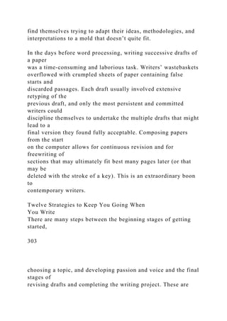find themselves trying to adapt their ideas, methodologies, and
interpretations to a mold that doesn’t quite fit.
In the days before word processing, writing successive drafts of
a paper
was a time-consuming and laborious task. Writers’ wastebaskets
overflowed with crumpled sheets of paper containing false
starts and
discarded passages. Each draft usually involved extensive
retyping of the
previous draft, and only the most persistent and committed
writers could
discipline themselves to undertake the multiple drafts that might
lead to a
final version they found fully acceptable. Composing papers
from the start
on the computer allows for continuous revision and for
freewriting of
sections that may ultimately fit best many pages later (or that
may be
deleted with the stroke of a key). This is an extraordinary boon
to
contemporary writers.
Twelve Strategies to Keep You Going When
You Write
There are many steps between the beginning stages of getting
started,
303
choosing a topic, and developing passion and voice and the final
stages of
revising drafts and completing the writing project. These are
 