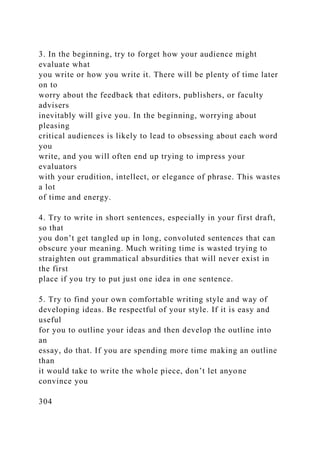3. In the beginning, try to forget how your audience might
evaluate what
you write or how you write it. There will be plenty of time later
on to
worry about the feedback that editors, publishers, or faculty
advisers
inevitably will give you. In the beginning, worrying about
pleasing
critical audiences is likely to lead to obsessing about each word
you
write, and you will often end up trying to impress your
evaluators
with your erudition, intellect, or elegance of phrase. This wastes
a lot
of time and energy.
4. Try to write in short sentences, especially in your first draft,
so that
you don’t get tangled up in long, convoluted sentences that can
obscure your meaning. Much writing time is wasted trying to
straighten out grammatical absurdities that will never exist in
the first
place if you try to put just one idea in one sentence.
5. Try to find your own comfortable writing style and way of
developing ideas. Be respectful of your style. If it is easy and
useful
for you to outline your ideas and then develop the outline into
an
essay, do that. If you are spending more time making an outline
than
it would take to write the whole piece, don’t let anyone
convince you
304
 