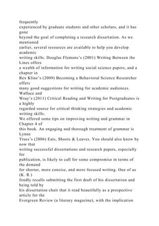 frequently
experienced by graduate students and other scholars, and it has
gone
beyond the goal of completing a research dissertation. As we
mentioned
earlier, several resources are available to help you develop
academic
writing skills. Douglas Flemons’s (2001) Writing Between the
Lines offers
a wealth of information for writing social science papers, and a
chapter in
Rex Kline’s (2009) Becoming a Behavioral Science Researcher
offers
many good suggestions for writing for academic audiences.
Wallace and
Wray’s (2011) Critical Reading and Writing for Postgraduates is
a highly
regarded source for critical thinking strategies and academic
writing skills.
We offered some tips on improving writing and grammar in
Chapter 4 of
this book. An engaging and thorough treatment of grammar is
Lynne
Truss’s (2006) Eats, Shoots & Leaves. You should also know by
now that
writing successful dissertations and research papers, especially
for
publication, is likely to call for some compromise in terms of
the demand
for shorter, more concise, and more focused writing. One of us
(K. R.)
fondly recalls submitting the first draft of his dissertation and
being told by
his dissertation chair that it read beautifully as a prospective
article for the
Evergreen Review (a literary magazine), with the implication
 