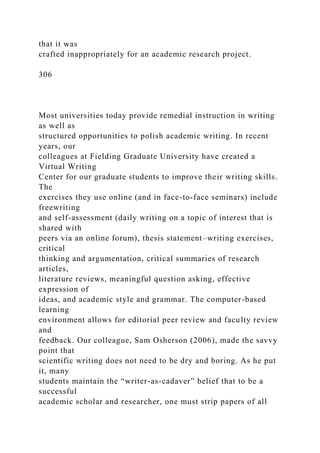 that it was
crafted inappropriately for an academic research project.
306
Most universities today provide remedial instruction in writing
as well as
structured opportunities to polish academic writing. In recent
years, our
colleagues at Fielding Graduate University have created a
Virtual Writing
Center for our graduate students to improve their writing skills.
The
exercises they use online (and in face-to-face seminars) include
freewriting
and self-assessment (daily writing on a topic of interest that is
shared with
peers via an online forum), thesis statement–writing exercises,
critical
thinking and argumentation, critical summaries of research
articles,
literature reviews, meaningful question asking, effective
expression of
ideas, and academic style and grammar. The computer-based
learning
environment allows for editorial peer review and faculty review
and
feedback. Our colleague, Sam Osherson (2006), made the savvy
point that
scientific writing does not need to be dry and boring. As he put
it, many
students maintain the “writer-as-cadaver” belief that to be a
successful
academic scholar and researcher, one must strip papers of all
 
