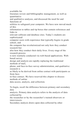 available for
literature review and bibliographic management, as well as
quantitative
and qualitative analyses, and discussed the need for and
functions of
utilities to safeguard your computer. We have now moved much
of this
information to tables and tip boxes that contain references and
links to
relevant software and database sites. Today’s students are
sophisticated
computer users with experience that typically begins in grade
school, and
the computer has revolutionized not only how they conduct
research but
also how they conduct their daily lives. Every stage of the
research process
is now routinely conducted via web-based applications. Web-
based survey
design and analysis are rapidly replacing the traditional
methods of mail,
phone, and face-to-face survey administration, and qualitative
research is
as likely to be derived from online contact with participants as
from face-
to-face contact. We have reserved this chapter to discuss
methods of online
data access, analysis, and collection.
To begin, recall the difference between primary and secondary
data
analysis. Primary data analysis refers to the analysis of data
collected by
the researcher or by the researcher’s trained observers or
interviewers.
Secondary analysis draws upon data collected by other
 