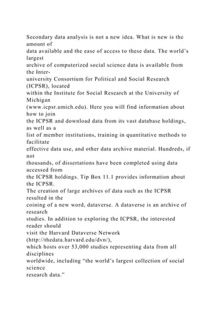 Secondary data analysis is not a new idea. What is new is the
amount of
data available and the ease of access to these data. The world’s
largest
archive of computerized social science data is available from
the Inter-
university Consortium for Political and Social Research
(ICPSR), located
within the Institute for Social Research at the University of
Michigan
(www.icpsr.umich.edu). Here you will find information about
how to join
the ICPSR and download data from its vast database holdings,
as well as a
list of member institutions, training in quantitative methods to
facilitate
effective data use, and other data archive material. Hundreds, if
not
thousands, of dissertations have been completed using data
accessed from
the ICPSR holdings. Tip Box 11.1 provides information about
the ICPSR.
The creation of large archives of data such as the ICPSR
resulted in the
coining of a new word, dataverse. A dataverse is an archive of
research
studies. In addition to exploring the ICPSR, the interested
reader should
visit the Harvard Dataverse Network
(http://thedata.harvard.edu/dvn/),
which hosts over 53,000 studies representing data from all
disciplines
worldwide, including “the world’s largest collection of social
science
research data.”
 