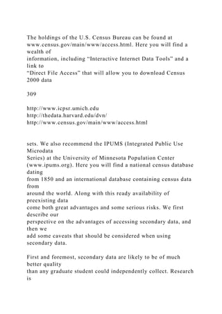 The holdings of the U.S. Census Bureau can be found at
www.census.gov/main/www/access.html. Here you will find a
wealth of
information, including “Interactive Internet Data Tools” and a
link to
“Direct File Access” that will allow you to download Census
2000 data
309
http://www.icpsr.umich.edu
http://thedata.harvard.edu/dvn/
http://www.census.gov/main/www/access.html
sets. We also recommend the IPUMS (Integrated Public Use
Microdata
Series) at the University of Minnesota Population Center
(www.ipums.org). Here you will find a national census database
dating
from 1850 and an international database containing census data
from
around the world. Along with this ready availability of
preexisting data
come both great advantages and some serious risks. We first
describe our
perspective on the advantages of accessing secondary data, and
then we
add some caveats that should be considered when using
secondary data.
First and foremost, secondary data are likely to be of much
better quality
than any graduate student could independently collect. Research
is
 