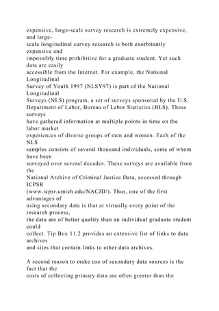 expensive, large-scale survey research is extremely expensive,
and large-
scale longitudinal survey research is both exorbitantly
expensive and
impossibly time prohibitive for a graduate student. Yet such
data are easily
accessible from the Internet. For example, the National
Longitudinal
Survey of Youth 1997 (NLSY97) is part of the National
Longitudinal
Surveys (NLS) program, a set of surveys sponsored by the U.S.
Department of Labor, Bureau of Labor Statistics (BLS). These
surveys
have gathered information at multiple points in time on the
labor market
experiences of diverse groups of men and women. Each of the
NLS
samples consists of several thousand individuals, some of whom
have been
surveyed over several decades. These surveys are available from
the
National Archive of Criminal Justice Data, accessed through
ICPSR
(www.icpsr.umich.edu/NACJD/). Thus, one of the first
advantages of
using secondary data is that at virtually every point of the
research process,
the data are of better quality than an individual graduate student
could
collect. Tip Box 11.2 provides an extensive list of links to data
archives
and sites that contain links to other data archives.
A second reason to make use of secondary data sources is the
fact that the
costs of collecting primary data are often greater than the
 