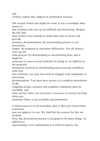 and
validity studies that support an established measure.
The second reason one might not want to use a secondary data
source is
that working with one can be difficult and frustrating. Despite
the fact that
most archive sites attempt to make data easy to locate and
provide
extensive documentation, the downloading process is not
necessarily
simple. Be prepared to encounter difficulties. Not all archive
sites use the
same process for downloading or documenting data, and it
might be
necessary to learn several methods for doing so. In addition to
the potential
frustration involved in downloading and accessing a database
with your
own software, you may also need to struggle with inadequate or
inaccurate
documentation. You must have access to a complete description
of the
sampling design, accurate and complete codebooks must be
available, and
when all else fails, you must have a resource to contact for help
when you
encounter flaws in the available documentation.
A third reason to avoid secondary data is that your dissertation
committee
may not approve its use. We find that the reasons for this are
twofold.
First, the dissertation process is designed to be many things. In
addition to
representing a new contribution to a field of inquiry, the
 