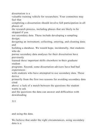 dissertation is a
valuable training vehicle for researchers. Your committee may
feel that
completing a dissertation should involve full participation in all
phases of
the research process, including phases that are likely to be
skipped if you
use secondary data. These include developing a sampling
design;
designing an instrument; collecting, entering, and cleaning data;
and
building a database. We would hope, incidentally, that students
who do
pursue secondary data analyses for their dissertation have
previously
learned these important skills elsewhere in their graduate
student
programs. Second, some dissertation advisers have had bad
experiences
with students who have attempted to use secondary data. These
derive
primarily from the first two reasons for avoiding secondary data
cited
above: a lack of a match between the questions the student
wants to ask
and the questions the data can answer and difficulties with
downloading
311
and using the data.
We believe that under the right circumstances, using secondary
data is a
 