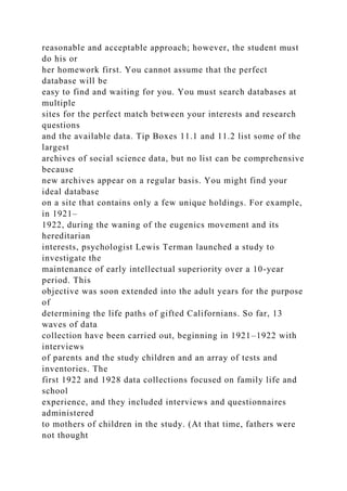 reasonable and acceptable approach; however, the student must
do his or
her homework first. You cannot assume that the perfect
database will be
easy to find and waiting for you. You must search databases at
multiple
sites for the perfect match between your interests and research
questions
and the available data. Tip Boxes 11.1 and 11.2 list some of the
largest
archives of social science data, but no list can be comprehensive
because
new archives appear on a regular basis. You might find your
ideal database
on a site that contains only a few unique holdings. For example,
in 1921–
1922, during the waning of the eugenics movement and its
hereditarian
interests, psychologist Lewis Terman launched a study to
investigate the
maintenance of early intellectual superiority over a 10-year
period. This
objective was soon extended into the adult years for the purpose
of
determining the life paths of gifted Californians. So far, 13
waves of data
collection have been carried out, beginning in 1921–1922 with
interviews
of parents and the study children and an array of tests and
inventories. The
first 1922 and 1928 data collections focused on family life and
school
experience, and they included interviews and questionnaires
administered
to mothers of children in the study. (At that time, fathers were
not thought
 