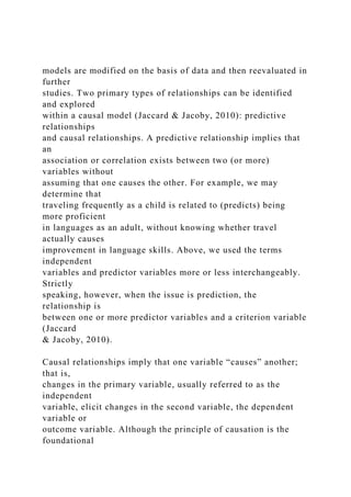models are modified on the basis of data and then reevaluated in
further
studies. Two primary types of relationships can be identified
and explored
within a causal model (Jaccard & Jacoby, 2010): predictive
relationships
and causal relationships. A predictive relationship implies that
an
association or correlation exists between two (or more)
variables without
assuming that one causes the other. For example, we may
determine that
traveling frequently as a child is related to (predicts) being
more proficient
in languages as an adult, without knowing whether travel
actually causes
improvement in language skills. Above, we used the terms
independent
variables and predictor variables more or less interchangeably.
Strictly
speaking, however, when the issue is prediction, the
relationship is
between one or more predictor variables and a criterion variable
(Jaccard
& Jacoby, 2010).
Causal relationships imply that one variable “causes” another;
that is,
changes in the primary variable, usually referred to as the
independent
variable, elicit changes in the second variable, the dependent
variable or
outcome variable. Although the principle of causation is the
foundational
 