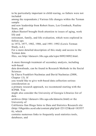 to be particularly important in child rearing, so fathers were not
included
among the respondents.) Various life changes within the Terman
sample
and new leadership from Robert Sears, Lee Cronbach, Pauline
Sears, and
Albert Hastorf brought fresh attention to issues of aging, work
life and
retirement, family, and life evaluation, which were explored in
follow-ups
in 1972, 1977, 1982, 1986, and 1991–1992 (Lewis Terman
Study, n.d.).
For a more detailed description of this study and access to the
Terman data
files, see http://dataserv.libs.uga.edu/icpsr/8092/8092.html.
A more thorough treatment of secondary analysis, including
web-based
data downloads, can be found in Research Methods in the Social
Sciences
by Chava Frankfort-Nachmias and David Nachmias (2008,
Chapter 13). If
you would like to give web-based data collection serious
consideration as
a primary research approach, we recommend starting with the
ICPSR. You
might also consider the University of Georgia Libraries list of
data
archives (http://dataserv.libs.uga.edu/datasite.html) or the
University of
California–San Diego Intro to Data and Statistics Research site
(http://libguides.ucsd.edu/content.php?pid=221125&sid=183557
6), which
contains numerous links to frequently used statistics tools,
databases, and
 