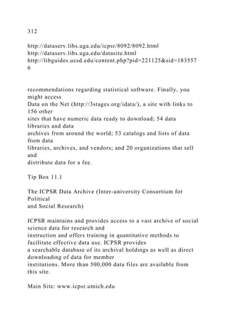 312
http://dataserv.libs.uga.edu/icpsr/8092/8092.html
http://dataserv.libs.uga.edu/datasite.html
http://libguides.ucsd.edu/content.php?pid=221125&sid=183557
6
recommendations regarding statistical software. Finally, you
might access
Data on the Net (http://3stages.org/idata/), a site with links to
156 other
sites that have numeric data ready to download; 54 data
libraries and data
archives from around the world; 53 catalogs and lists of data
from data
libraries, archives, and vendors; and 20 organizations that sell
and
distribute data for a fee.
Tip Box 11.1
The ICPSR Data Archive (Inter-university Consortium for
Political
and Social Research)
ICPSR maintains and provides access to a vast archive of social
science data for research and
instruction and offers training in quantitative methods to
facilitate effective data use. ICPSR provides
a searchable database of its archival holdings as well as direct
downloading of data for member
institutions. More than 500,000 data files are available from
this site.
Main Site: www.icpsr.umich.edu
 