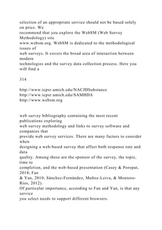 selection of an appropriate service should not be based solely
on price. We
recommend that you explore the WebSM (Web Survey
Methodology) site
www.websm.org. WebSM is dedicated to the methodological
issues of
web surveys. It covers the broad area of interaction between
modern
technologies and the survey data collection process. Here you
will find a
314
http://www.icpsr.umich.edu/NACJDSubstance
http://www.icpsr.umich.edu/SAMHDA
http://www.websm.org
web survey bibliography containing the most recent
publications exploring
web survey methodology and links to survey software and
companies that
provide web survey services. There are many factors to consider
when
designing a web-based survey that affect both response rate and
data
quality. Among these are the sponsor of the survey, the topic,
time to
completion, and the web-based presentation (Casey & Poropat,
2014; Fan
& Yan, 2010; Sánchez-Fernández, Muñoz-Leiva, & Montoro-
Ríos, 2012).
Of particular importance, according to Fan and Yan, is that any
service
you select needs to support different browsers.
 