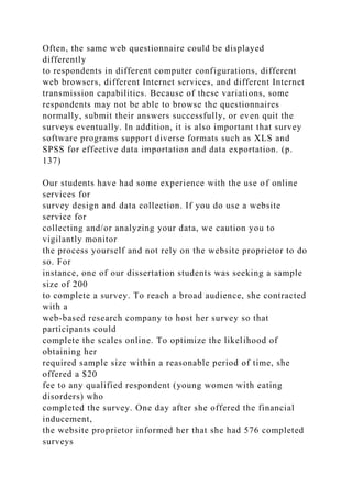 Often, the same web questionnaire could be displayed
differently
to respondents in different computer configurations, different
web browsers, different Internet services, and different Internet
transmission capabilities. Because of these variations, some
respondents may not be able to browse the questionnaires
normally, submit their answers successfully, or even quit the
surveys eventually. In addition, it is also important that survey
software programs support diverse formats such as XLS and
SPSS for effective data importation and data exportation. (p.
137)
Our students have had some experience with the use of online
services for
survey design and data collection. If you do use a website
service for
collecting and/or analyzing your data, we caution you to
vigilantly monitor
the process yourself and not rely on the website proprietor to do
so. For
instance, one of our dissertation students was seeking a sample
size of 200
to complete a survey. To reach a broad audience, she contracted
with a
web-based research company to host her survey so that
participants could
complete the scales online. To optimize the likelihood of
obtaining her
required sample size within a reasonable period of time, she
offered a $20
fee to any qualified respondent (young women with eating
disorders) who
completed the survey. One day after she offered the financial
inducement,
the website proprietor informed her that she had 576 completed
surveys
 