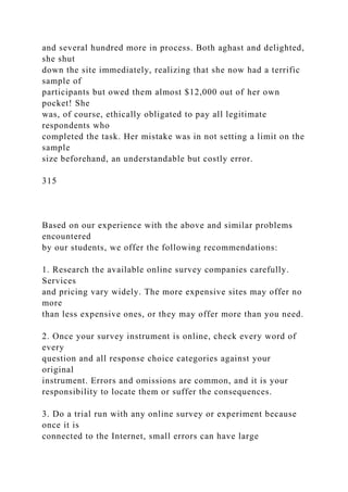 and several hundred more in process. Both aghast and delighted,
she shut
down the site immediately, realizing that she now had a terrific
sample of
participants but owed them almost $12,000 out of her own
pocket! She
was, of course, ethically obligated to pay all legitimate
respondents who
completed the task. Her mistake was in not setting a limit on the
sample
size beforehand, an understandable but costly error.
315
Based on our experience with the above and similar problems
encountered
by our students, we offer the following recommendations:
1. Research the available online survey companies carefully.
Services
and pricing vary widely. The more expensive sites may offer no
more
than less expensive ones, or they may offer more than you need.
2. Once your survey instrument is online, check every word of
every
question and all response choice categories against your
original
instrument. Errors and omissions are common, and it is your
responsibility to locate them or suffer the consequences.
3. Do a trial run with any online survey or experiment because
once it is
connected to the Internet, small errors can have large
 