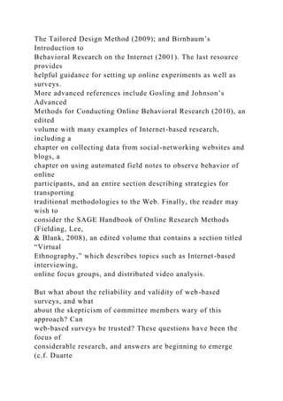The Tailored Design Method (2009); and Birnbaum’s
Introduction to
Behavioral Research on the Internet (2001). The last resource
provides
helpful guidance for setting up online experiments as well as
surveys.
More advanced references include Gosling and Johnson’s
Advanced
Methods for Conducting Online Behavioral Research (2010), an
edited
volume with many examples of Internet-based research,
including a
chapter on collecting data from social-networking websites and
blogs, a
chapter on using automated field notes to observe behavior of
online
participants, and an entire section describing strategies for
transporting
traditional methodologies to the Web. Finally, the reader may
wish to
consider the SAGE Handbook of Online Research Methods
(Fielding, Lee,
& Blank, 2008), an edited volume that contains a section titled
“Virtual
Ethnography,” which describes topics such as Internet-based
interviewing,
online focus groups, and distributed video analysis.
But what about the reliability and validity of web-based
surveys, and what
about the skepticism of committee members wary of this
approach? Can
web-based surveys be trusted? These questions have been the
focus of
considerable research, and answers are beginning to emerge
(c.f. Duarte
 