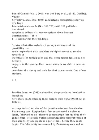 Bonini Campos et al., 2011; van den Berg et al., 2011). Gosling,
Vazire,
Srivastava, and John (2004) conducted a comparative analysis
of a large
Internet-based sample (N = 361,703) with 510 published
traditional
samples to address six preconceptions about Internet
questionnaires. Table
11.1 summarizes their findings.
Services that offer web-based surveys are aware of the
possibility that
some respondents may complete multiple surveys to receive
rewards or
incentives for participation and that some respondents may not
be fully
engaged in the survey. Thus, some services are able to monitor
who
completes the survey and their level of commitment. One of our
students,
317
Jennifer Johnston (2013), described the procedures involved in
launching
her survey on Zoomerang (now merged with SurveyMonkey) as
follows:
A computerized version of the questionnaire was launched on
Zoomerang.com. Respondents first encountered a welcome
letter, followed by an informed consent page that required their
endorsement of a radio button acknowledging comprehension of
their eligibility and rights as a participant, before they could
begin. Confidentiality was assured by Zoomerang.com and no
 